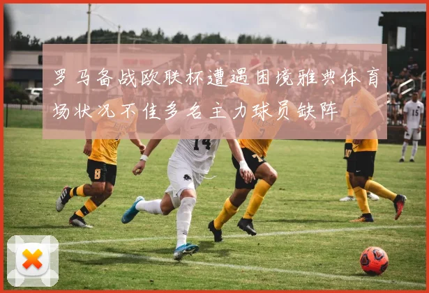 罗马备战欧联杯遭遇困境雅典体育场状况不佳多名主力球员缺阵