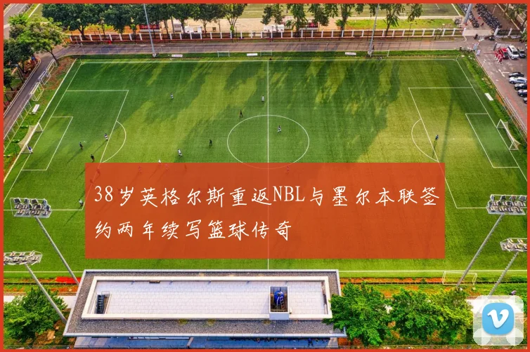 38岁英格尔斯重返NBL与墨尔本联签约两年续写篮球传奇