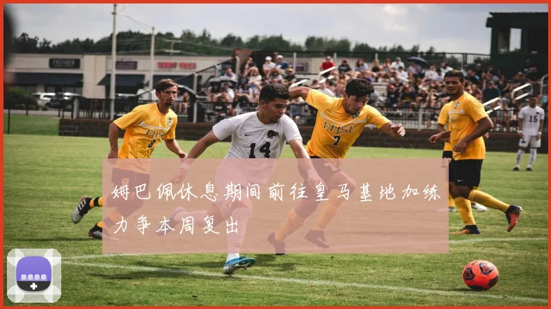 姆巴佩休息期间前往皇马基地加练力争本周复出