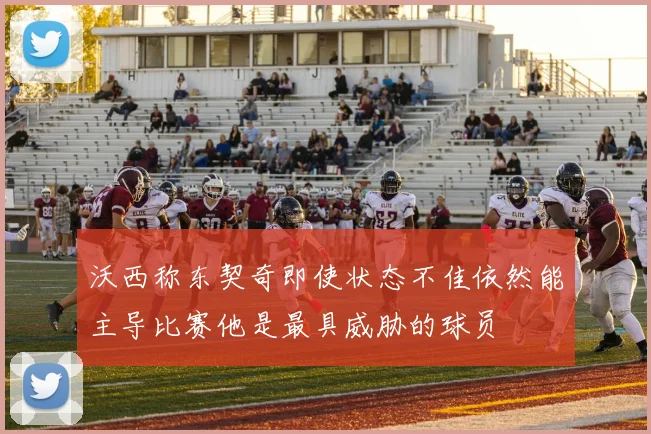 沃西称东契奇即使状态不佳依然能主导比赛他是最具威胁的球员