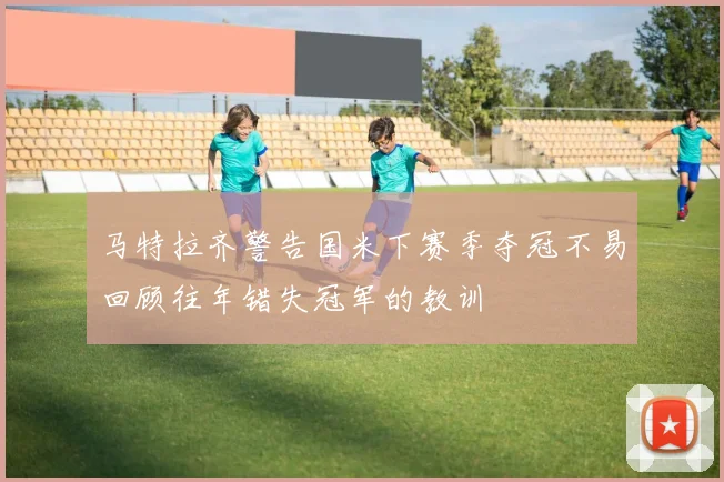 马特拉齐警告国米下赛季夺冠不易回顾往年错失冠军的教训