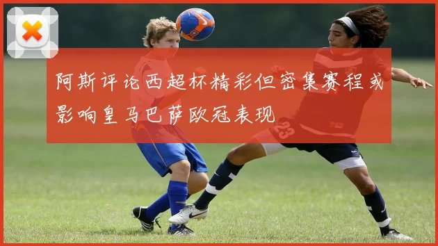 阿斯评论西超杯精彩但密集赛程或影响皇马巴萨欧冠表现