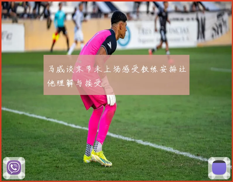 马威谈末节未上场感受教练安排让他理解与接受