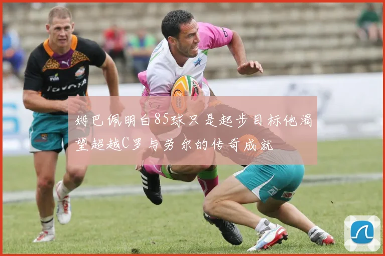 姆巴佩明白85球只是起步目标他渴望超越C罗与劳尔的传奇成就