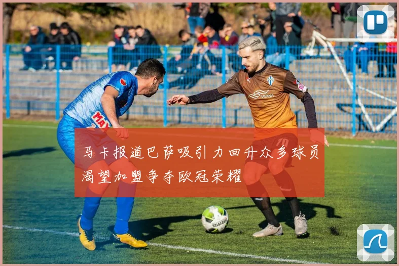 马卡报道巴萨吸引力回升众多球员渴望加盟争夺欧冠荣耀